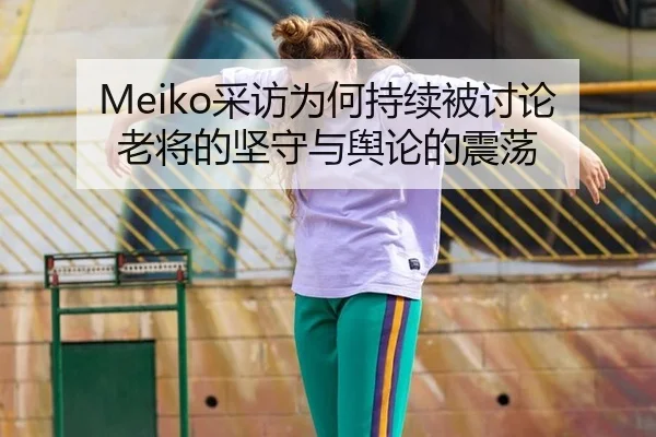 Meiko采访为何持续被讨论 老将的坚守与舆论的震荡